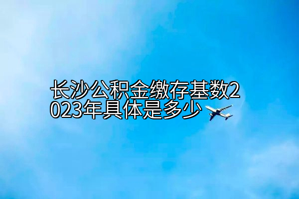 长沙公积金缴存基数2023年具体是多少
