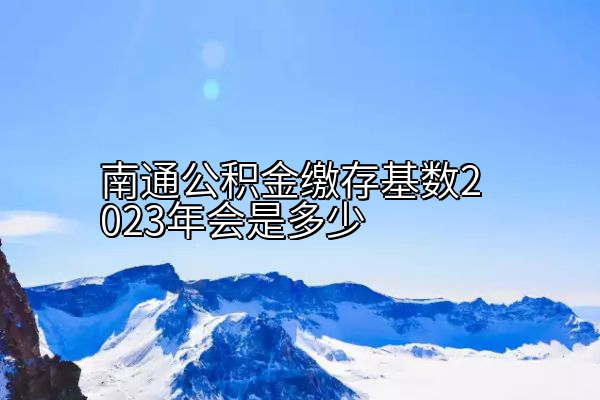 南通公积金缴存基数2023年会是多少
