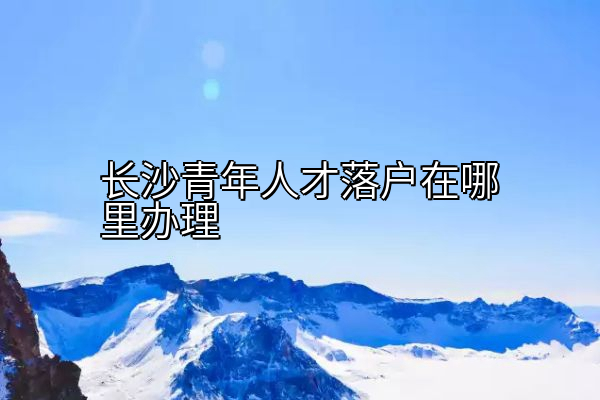 长沙青年人才落户在哪里办理