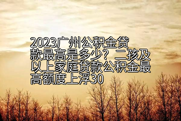 2023广州公积金贷款额度是多少？