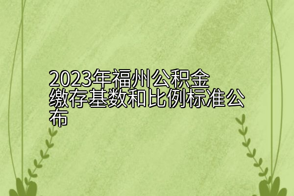 2023年福州公积金缴存基数和比例标准公布