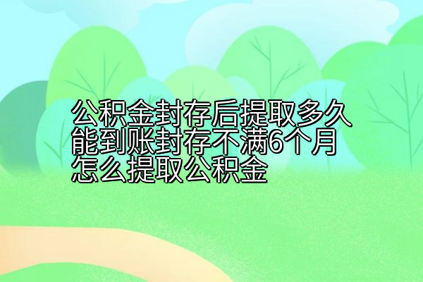 公积金封存后提取多久能到账封存不满6个月怎么提取公积金