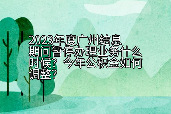 2023年度广州结息期间暂停办理业务什么时候？今年公积金如何调整？