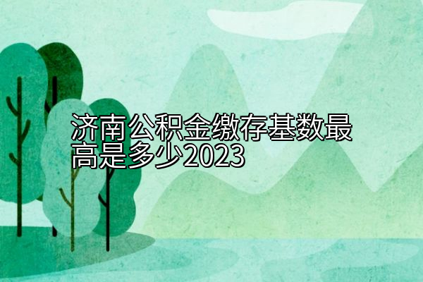 济南公积金缴存基数最高是多少2023