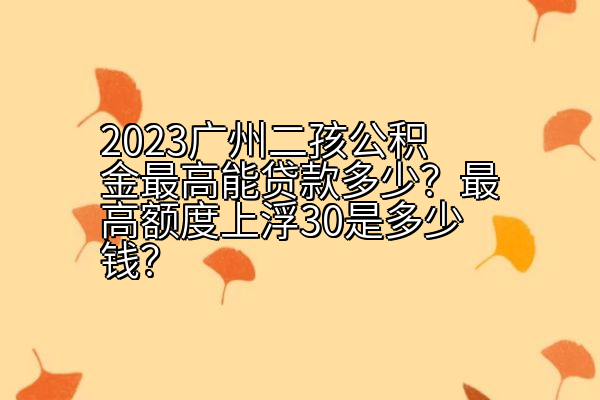 2023广州二孩公积金最高能贷款多少？最高额度上浮30是多少钱？