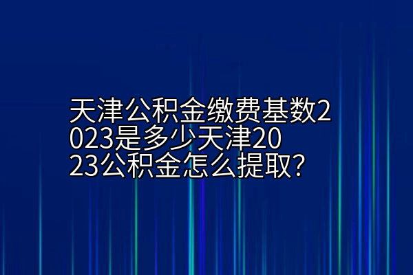 天津公积金缴费基数2023是多少天津2023公积金怎么提取？