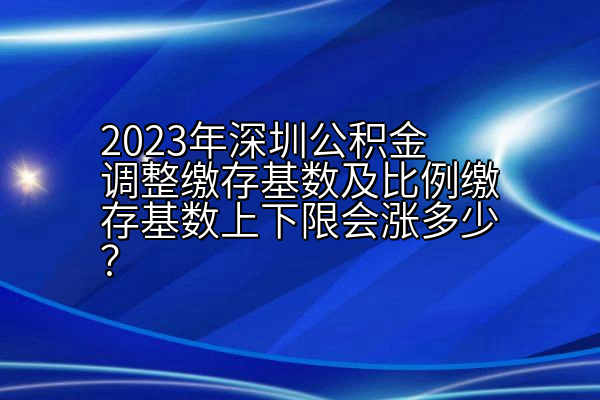 2023年深圳公积金调整缴存基数及比例缴存基数上下限会涨多少？