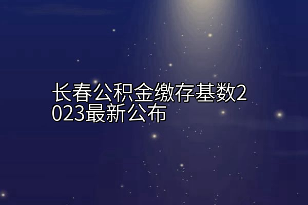 长春公积金缴存基数2023最新公布