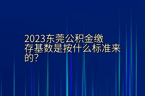 2023东莞公积金缴存基数是按什么标准来的？