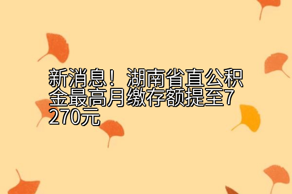 新消息！湖南省直公积金最高月缴存额提至7270元