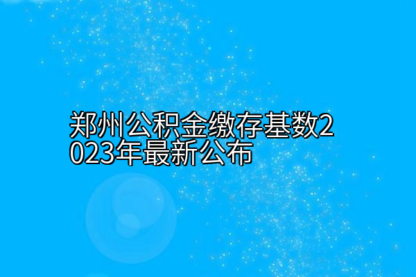 郑州公积金缴存基数2023（郑州提取住房公积金流程）