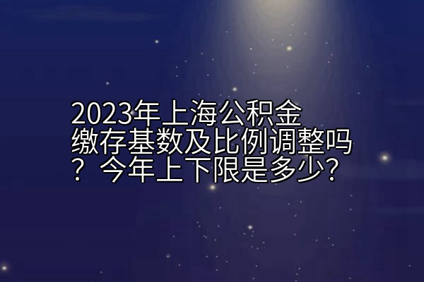 2023年上海公积金缴存基数及比例调整吗？今年上下限是多少？