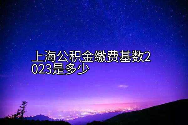 上海公积金缴费基数2023是多少