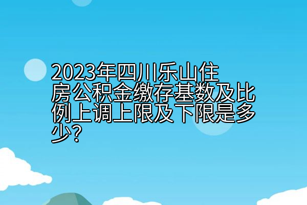 2023年四川乐山住房公积金缴存基数及比例上调上限及下限是多少？