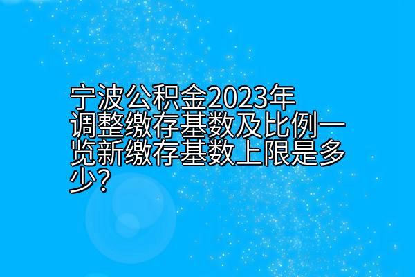 宁波公积金2023年调整缴存基数及比例一览新缴存基数上限是多少？