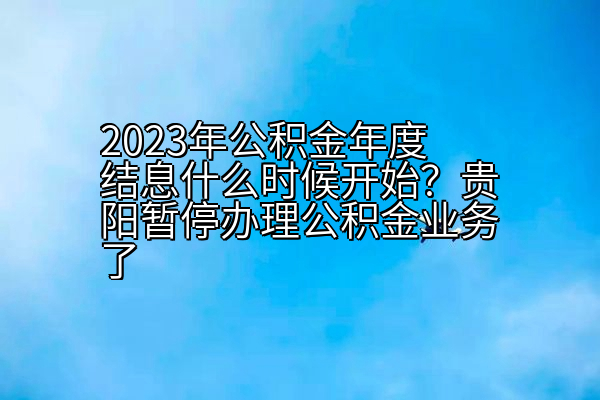 2023年公积金年度结息什么时候开始？贵阳暂停办理公积金业务了