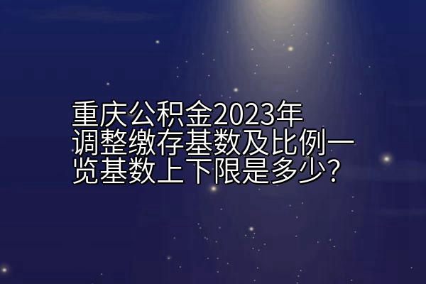 重庆公积金2023年调整缴存基数及比例一览基数上下限是多少？