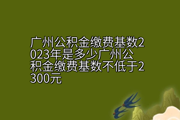 2023年广州公积金缴费基数是多少，广州公积金缴费基数不低于2300元