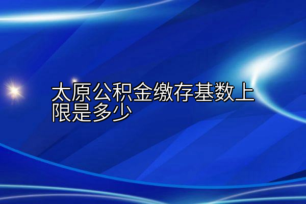 太原公积金缴存基数上限是多少