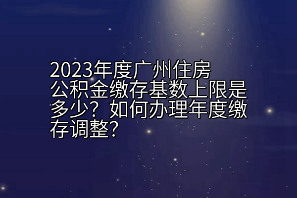 2023年度广州住房公积金缴存基数上限是多少？如何办理年度缴存调整？