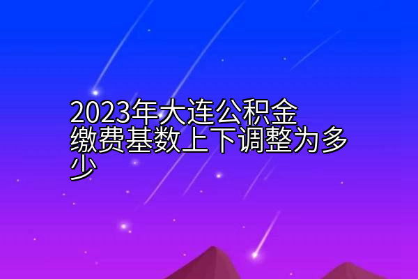 2023年大连公积金缴费基数上下调整为多少