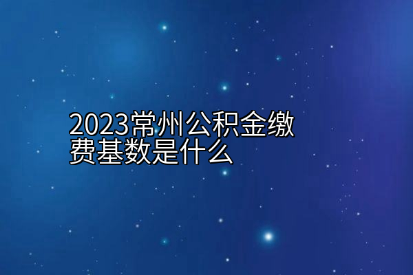 2023常州公积金缴费基数是什么