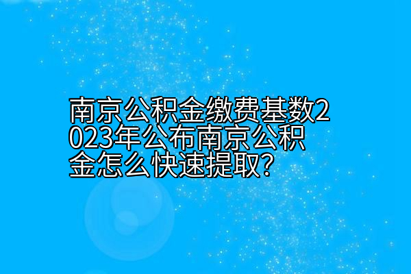 南京公积金缴费基数2023年公布南京公积金怎么快速提取？