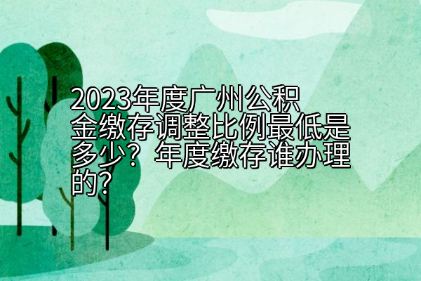2023年度广州公积金缴存调整比例最低是多少？年度缴存谁办理的？