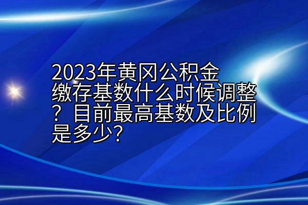 2023年黄冈公积金缴存基数什么时候调整？目前最高基数及比例是多少？