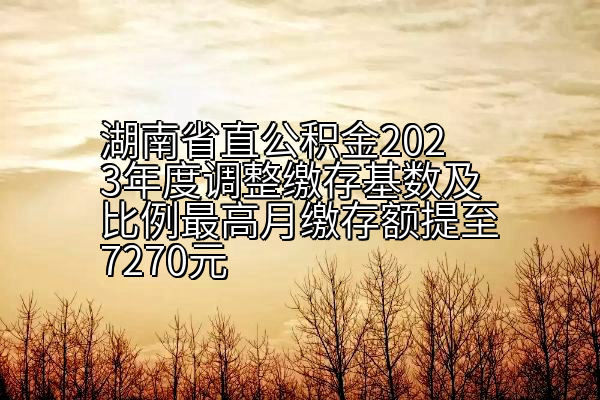 湖南省直公积金2023年度调整缴存基数及比例最高月缴存额提至7270元