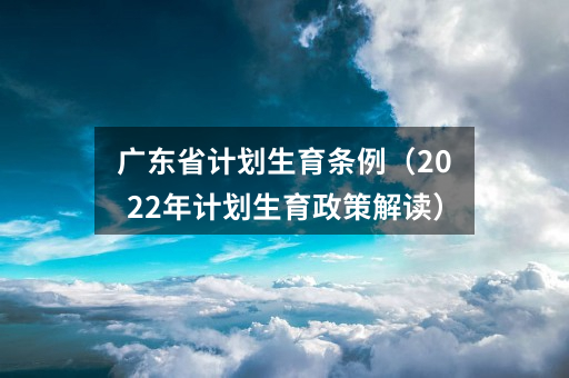 广东省计划生育条例（2022年计划生育政策解读）