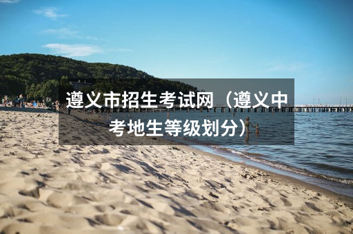 遵义市招生考试网（遵义中考地生等级划分）