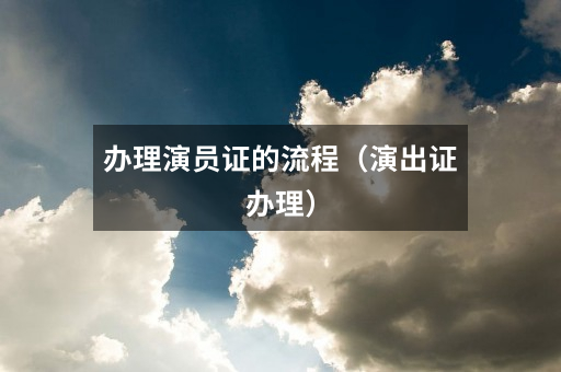 办理演员证的流程（演出证办理）
