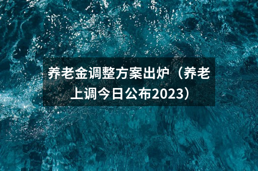 养老金调整方案出炉(养老上调今日公布2023)