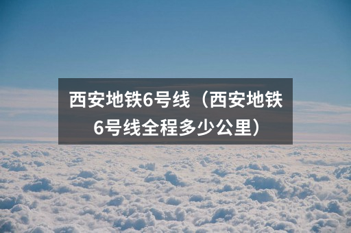 西安地铁6号线(西安地铁6号线全程多少公里)
