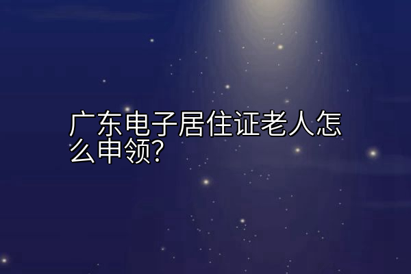 广东电子居住证老人怎么申领？