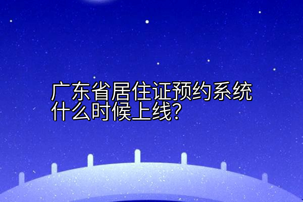 广东省居住证预约系统什么时候上线？