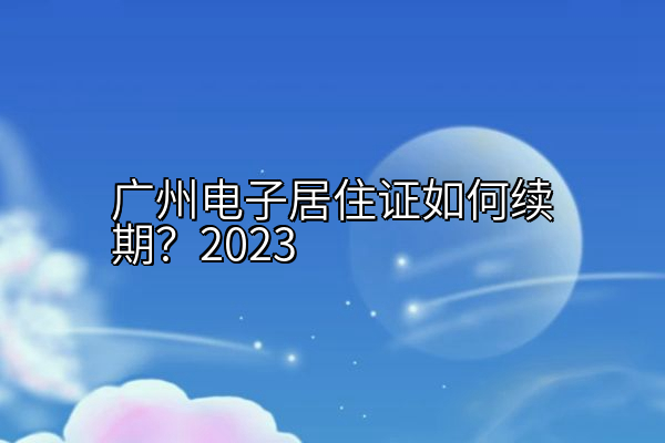 广州电子居住证如何续期？2023