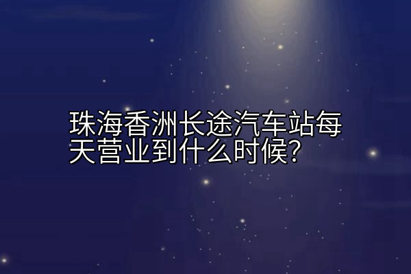 珠海香洲长途汽车站每天营业到什么时候？