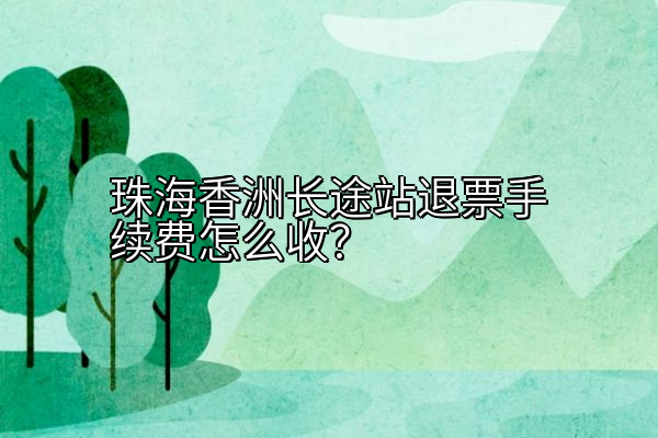 珠海香洲长途站退票手续费怎么收？