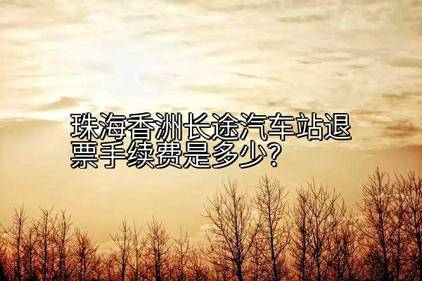 珠海香洲长途汽车站退票手续费是多少？
