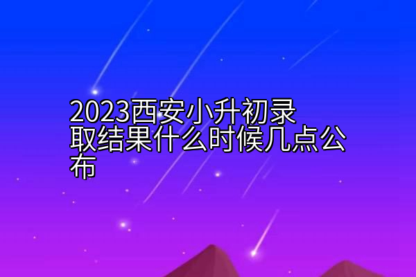 2023西安小升初录取结果什么时候几点公布