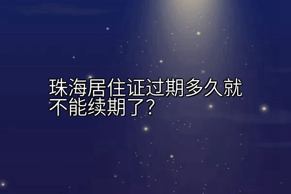 珠海居住证过期多久就不能续期了？