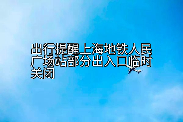 出行提醒上海地铁人民广场站部分出入口临时关闭