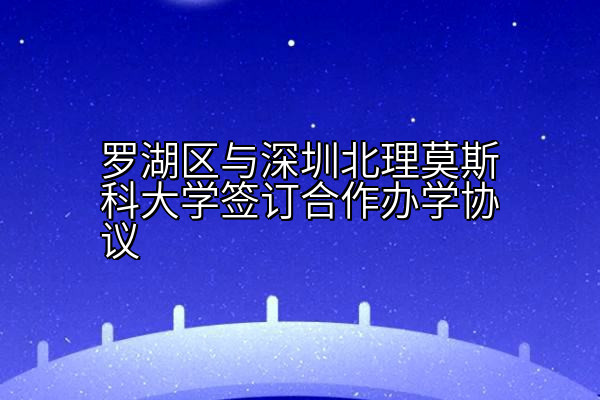 罗湖区与深圳北理莫斯科大学签订合作办学协议