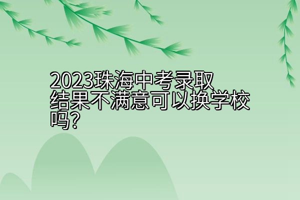 2023珠海中考录取结果不满意可以换学校吗？