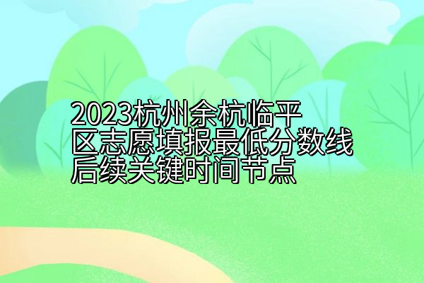 2023杭州余杭临平区志愿填报最低分数线后续关键时间节点