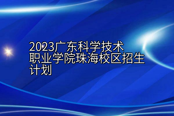 2023广东科学技术职业学院珠海校区招生计划