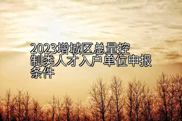 2023增城区总量控制类人才入户单位申报条件