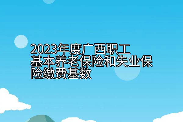 2023年度广西职工基本养老保险和失业保险缴费基数